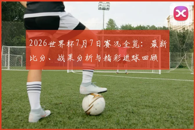 2026世界杯7月7日赛况全览：最新比分、战果分析与精彩进球回顾