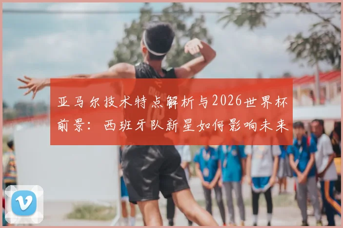 亚马尔技术特点解析与2026世界杯前景：西班牙队新星如何影响未来阵容