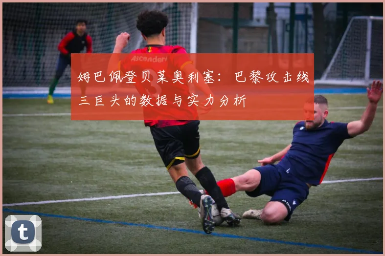 姆巴佩登贝莱奥利塞：巴黎攻击线三巨头的数据与实力分析