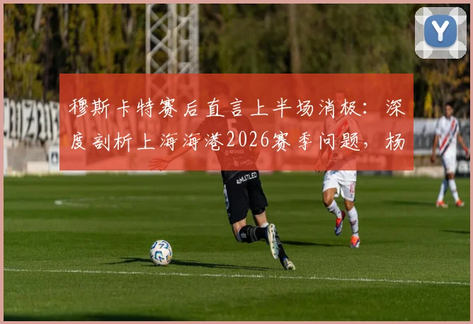 穆斯卡特赛后直言上半场消极：深度剖析上海海港2026赛季问题，杨希个人表现成亮点