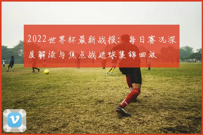 2022世界杯最新战报：每日赛况深度解读与焦点战进球集锦回放