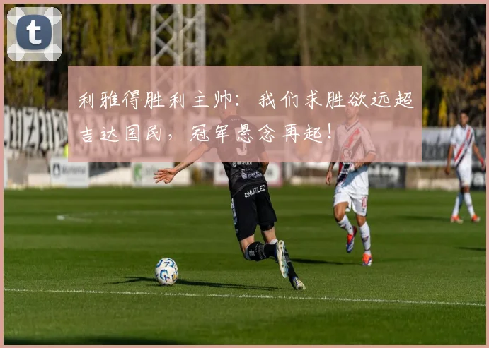 利雅得胜利主帅：我们求胜欲远超吉达国民，冠军悬念再起！