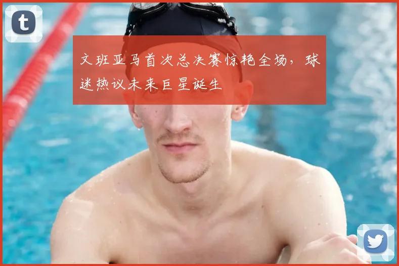 文班亚马首次总决赛惊艳全场，球迷热议未来巨星诞生