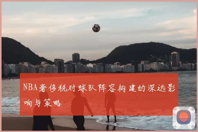 NBA奢侈税对球队阵容构建的深远影响与策略