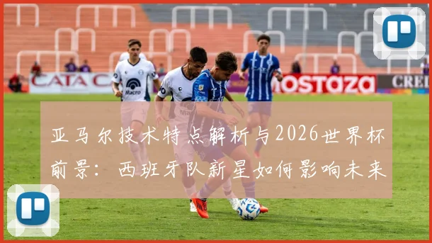 亚马尔技术特点解析与2026世界杯前景：西班牙队新星如何影响未来阵容