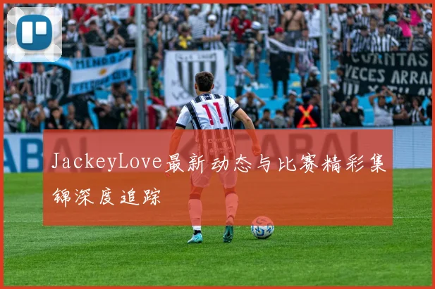 JackeyLove最新动态与比赛精彩集锦深度追踪