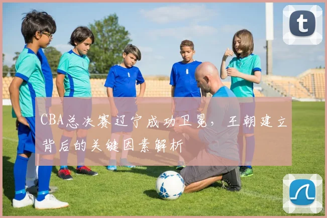 CBA总决赛辽宁成功卫冕，王朝建立背后的关键因素解析