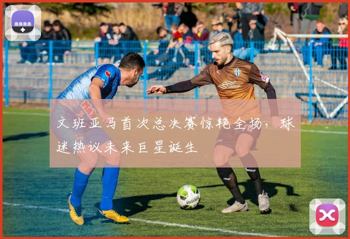 文班亚马首次总决赛惊艳全场，球迷热议未来巨星诞生